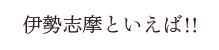 伊勢志摩と言えば